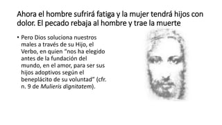 Ahora el hombre sufrirá fatiga y la mujer tendrá hijos con
dolor. El pecado rebaja al hombre y trae la muerte
• Pero Dios soluciona nuestros
males a través de su Hijo, el
Verbo, en quien “nos ha elegido
antes de la fundación del
mundo, en el amor, para ser sus
hijos adoptivos según el
beneplácito de su voluntad” (cfr.
n. 9 de Mulieris dignitatem).
 