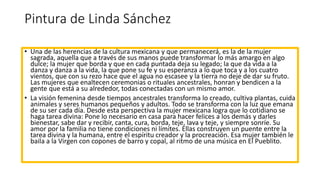 Pintura de Linda Sánchez
• Una de las herencias de la cultura mexicana y que permanecerá, es la de la mujer
sagrada, aquella que a través de sus manos puede transformar lo más amargo en algo
dulce; la mujer que borda y que en cada puntada deja su legado; la que da vida a la
danza y danza a la vida, la que pone su fe y su esperanza a lo que toca y a los cuatro
vientos, que con su rezo hace que el agua no escasee y la tierra no deje de dar su fruto.
Las mujeres que enaltecen ceremonias o rituales ancestrales, honran y bendicen a la
gente que está a su alrededor, todas conectadas con un mismo amor.
• La visión femenina desde tiempos ancestrales transforma lo creado, cultiva plantas, cuida
animales y seres humanos pequeños y adultos. Todo se transforma con la luz que emana
de su ser cada día. Desde esta perspectiva la mujer mexicana logra que lo cotidiano se
haga tarea divina: Pone lo necesario en casa para hacer felices a los demás y darles
bienestar, sabe dar y recibir, canta, cura, borda, teje, lava y teje, y siempre sonríe. Su
amor por la familia no tiene condiciones ni límites. Ellas construyen un puente entre la
tarea divina y la humana, entre el espíritu creador y la procreación. Esa mujer también le
baila a la Virgen con copones de barro y copal, al ritmo de una música en El Pueblito.
 