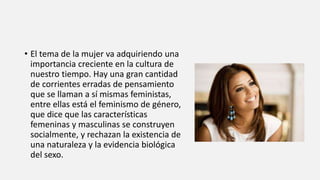• El tema de la mujer va adquiriendo una
importancia creciente en la cultura de
nuestro tiempo. Hay una gran cantidad
de corrientes erradas de pensamiento
que se llaman a sí mismas feministas,
entre ellas está el feminismo de género,
que dice que las características
femeninas y masculinas se construyen
socialmente, y rechazan la existencia de
una naturaleza y la evidencia biológica
del sexo.
 