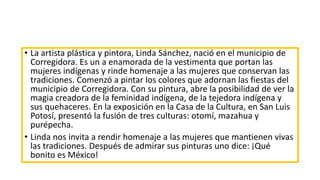 • La artista plástica y pintora, Linda Sánchez, nació en el municipio de
Corregidora. Es un a enamorada de la vestimenta que portan las
mujeres indígenas y rinde homenaje a las mujeres que conservan las
tradiciones. Comenzó a pintar los colores que adornan las fiestas del
municipio de Corregidora. Con su pintura, abre la posibilidad de ver la
magia creadora de la feminidad indígena, de la tejedora indígena y
sus quehaceres. En la exposición en la Casa de la Cultura, en San Luis
Potosí, presentó la fusión de tres culturas: otomí, mazahua y
purépecha.
• Linda nos invita a rendir homenaje a las mujeres que mantienen vivas
las tradiciones. Después de admirar sus pinturas uno dice: ¡Qué
bonito es México!
 