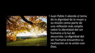 • Juan Pablo II aborda el tema
de la dignidad de la mujer y
su misión como parte de
una reflexión más amplia
sobre la identidad del ser
humano a la luz de
Jesucristo. La dignidad del
ser humano encuentra su
realización en la unión con
Dios.
 