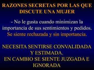 RAZONES SECRETAS POR LAS QUE
     DISCUTE UNA MUJER
   - No le gusta cuando minimizan la
importancia de sus sentimientos y pedidos.
  Se siente rechazada y sin importancia.

NECESITA SENTIRSE CONVALIDADA
          Y ESTIMADA.
EN CAMBIO SE SIENTE JUZGADA E
           IGNORADA
 