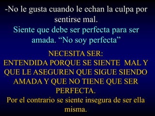-No le gusta cuando le echan la culpa por
              sentirse mal.
  Siente que debe ser perfecta para ser
        amada. “No soy perfecta”
               NECESITA SER:
ENTENDIDA PORQUE SE SIENTE MAL Y
QUE LE ASEGUREN QUE SIGUE SIENDO
   AMADA Y QUE NO TIENE QUE SER
                 PERFECTA.
 Por el contrario se siente insegura de ser ella
                     misma.
 