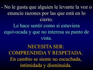 - No le gusta que alguien le levante la voz o
    enuncie razones por las que está en lo
                   cierto.
      Le hace sentir como si estuviera
  equivocada y que no interesa su punto de
                    vista.
           NECESITA SER:
   COMPRENDIDA Y RESPETADA.
   En cambio se siente no escuchada,
       intimidada y disminuida.
 