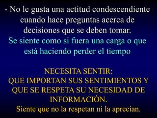 - No le gusta una actitud condescendiente
    cuando hace preguntas acerca de
     decisiones que se deben tomar.
 Se siente como si fuera una carga o que
      está haciendo perder el tiempo

            NECESITA SENTIR:
 QUE IMPORTAN SUS SENTIMIENTOS Y
  QUE SE RESPETA SU NECESIDAD DE
             INFORMACIÒN.
   Siente que no la respetan ni la aprecian.
 
