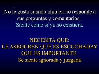 -No le gusta cuando alguien no responde a
       sus preguntas y comentarios.
      Siente como si ya no existiera.

          NECESITA QUE:
LE ASEGUREN QUE ES ESCUCHADAY
      QUE ES IMPORTANTE.
     Se siente ignorada y juzgada
 