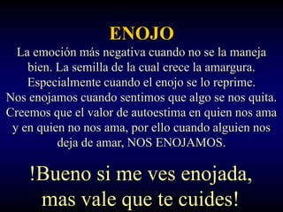 ENOJO
  La emoción más negativa cuando no se la maneja
    bien. La semilla de la cual crece la amargura.
    Especialmente cuando el enojo se lo reprime.
Nos enojamos cuando sentimos que algo se nos quita.
Creemos que el valor de autoestima en quien nos ama
 y en quien no nos ama, por ello cuando alguien nos
          deja de amar, NOS ENOJAMOS.

    !Bueno si me ves enojada,
     mas vale que te cuides!
 