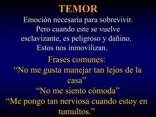 TEMOR
     Emoción necesaria para sobrevivir.
         Pero cuando este se vuelve
    esclavizante, es peligroso y dañino.
         Estos nos inmovilizan.
          Frases comunes:
  “No me gusta manejar tan lejos de la
                casa”
       “No me siento cómoda”
“Me pongo tan nerviosa cuando estoy en
             tumultos.”
 