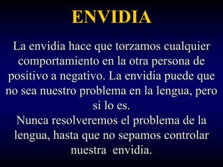ENVIDIA
 La envidia hace que torzamos cualquier
  comportamiento en la otra persona de
positivo a negativo. La envidia puede que
no sea nuestro problema en la lengua, pero
                 si lo es.
  Nunca resolveremos el problema de la
 lengua, hasta que no sepamos controlar
             nuestra envidia.
 