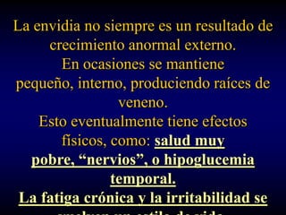La envidia no siempre es un resultado de
     crecimiento anormal externo.
       En ocasiones se mantiene
pequeño, interno, produciendo raíces de
                 veneno.
    Esto eventualmente tiene efectos
       físicos, como: salud muy
  pobre, “nervios”, o hipoglucemia
                temporal.
 La fatiga crónica y la irritabilidad se
 