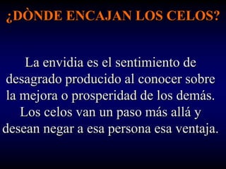 ¿DÒNDE ENCAJAN LOS CELOS?


     La envidia es el sentimiento de
 desagrado producido al conocer sobre
 la mejora o prosperidad de los demás.
    Los celos van un paso más allá y
desean negar a esa persona esa ventaja.
 