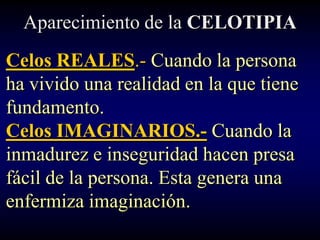 Aparecimiento de la CELOTIPIA
Celos REALES.- Cuando la persona
ha vivido una realidad en la que tiene
fundamento.
Celos IMAGINARIOS.- Cuando la
inmadurez e inseguridad hacen presa
fácil de la persona. Esta genera una
enfermiza imaginación.
 