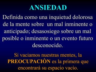 ANSIEDAD
Definida como una inquietud dolorosa
de la mente sobre un mal inminente o
 anticipado; desasosiego sobre un mal
posible o inminente o un evento futuro
             desconocido.
    Si vaciamos nuestras mentes, la
  PREOCUPACIÒN es la primera que
      encontrará su espacio vacío.
 