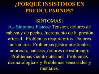 ¿PORQUÈ INSISTIMOS EN
       PREOCUPARNOS?
                SINTOMAS:
 A.- Síntomas Físicos: Tensión, dolores de
cabeza y de pecho. Incremento de la presión
 arterial. Problemas respiratorios. Dolores
 musculares. Problemas gastrointestinales,
  anorexia, nauseas, dolores de estómago.
   Problemas Genito-uterinos. Problemas
 dermatológicos y Problemas sensoriales y
                  mentales.
 