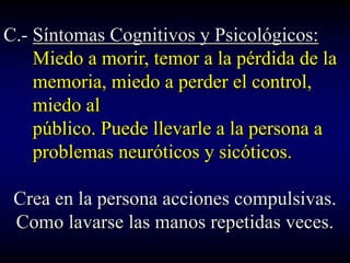 C.- Síntomas Cognitivos y Psicológicos:
    Miedo a morir, temor a la pérdida de la
    memoria, miedo a perder el control,
    miedo al
    público. Puede llevarle a la persona a
    problemas neuróticos y sicóticos.

 Crea en la persona acciones compulsivas.
 Como lavarse las manos repetidas veces.
 