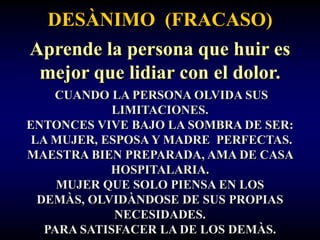 DESÀNIMO (FRACASO)
Aprende la persona que huir es
 mejor que lidiar con el dolor.
    CUANDO LA PERSONA OLVIDA SUS
             LIMITACIONES.
ENTONCES VIVE BAJO LA SOMBRA DE SER:
 LA MUJER, ESPOSA Y MADRE PERFECTAS.
MAESTRA BIEN PREPARADA, AMA DE CASA
            HOSPITALARIA.
     MUJER QUE SOLO PIENSA EN LOS
  DEMÀS, OLVIDÀNDOSE DE SUS PROPIAS
             NECESIDADES.
   PARA SATISFACER LA DE LOS DEMÀS.
 