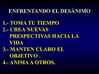ENFRENTANDO EL DESÀNIMO

1.- TOMA TU TIEMPO
2.- CREA NUEVAS
    PRESPECTIVAS HACIA LA
    VIDA
3.- MANTEN CLARO EL
    OBJETIVO .
4.- ANIMA A OTROS.
 
