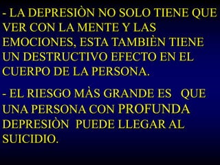 - LA DEPRESIÒN NO SOLO TIENE QUE
VER CON LA MENTE Y LAS
EMOCIONES, ESTA TAMBIÈN TIENE
UN DESTRUCTIVO EFECTO EN EL
CUERPO DE LA PERSONA.
- EL RIESGO MÀS GRANDE ES QUE
UNA PERSONA CON PROFUNDA
DEPRESIÒN PUEDE LLEGAR AL
SUICIDIO.
 