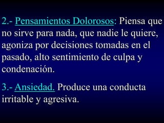 2.- Pensamientos Dolorosos: Piensa que
no sirve para nada, que nadie le quiere,
agoniza por decisiones tomadas en el
pasado, alto sentimiento de culpa y
condenación.
3.- Ansiedad. Produce una conducta
irritable y agresiva.
 
