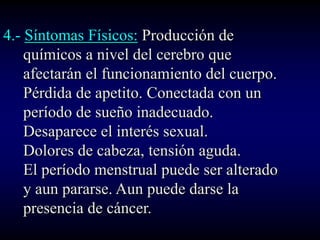 4.- Síntomas Físicos: Producción de
    químicos a nivel del cerebro que
    afectarán el funcionamiento del cuerpo.
    Pérdida de apetito. Conectada con un
    período de sueño inadecuado.
    Desaparece el interés sexual.
    Dolores de cabeza, tensión aguda.
    El período menstrual puede ser alterado
    y aun pararse. Aun puede darse la
    presencia de cáncer.
 