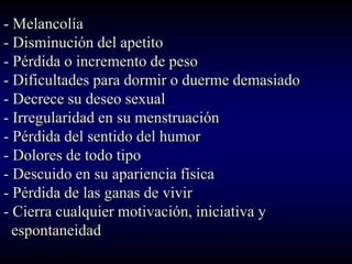- Melancolía
- Disminución del apetito
- Pérdida o incremento de peso
- Dificultades para dormir o duerme demasiado
- Decrece su deseo sexual
- Irregularidad en su menstruación
- Pérdida del sentido del humor
- Dolores de todo tipo
- Descuido en su apariencia física
- Pérdida de las ganas de vivir
- Cierra cualquier motivación, iniciativa y
  espontaneidad
 