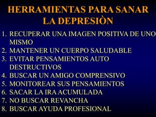 HERRAMIENTAS PARA SANAR
      LA DEPRESIÒN
1. RECUPERAR UNA IMAGEN POSITIVA DE UNO
   MISMO
2. MANTENER UN CUERPO SALUDABLE
3. EVITAR PENSAMIENTOS AUTO
   DESTRUCTIVOS
4. BUSCAR UN AMIGO COMPRENSIVO
5. MONITOREAR SUS PENSAMIENTOS
6. SACAR LA IRA ACUMULADA
7. NO BUSCAR REVANCHA
8. BUSCAR AYUDA PROFESIONAL
 