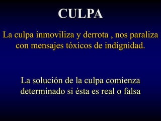CULPA
La culpa inmoviliza y derrota , nos paraliza
   con mensajes tóxicos de indignidad.


    La solución de la culpa comienza
    determinado si ésta es real o falsa
 
