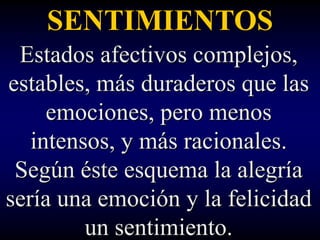 SENTIMIENTOS
 Estados afectivos complejos,
estables, más duraderos que las
     emociones, pero menos
   intensos, y más racionales.
 Según éste esquema la alegría
sería una emoción y la felicidad
         un sentimiento.
 