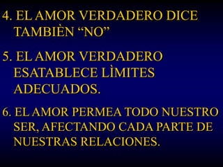 4. EL AMOR VERDADERO DICE
  TAMBIÈN “NO”
5. EL AMOR VERDADERO
  ESATABLECE LÌMITES
  ADECUADOS.
6. EL AMOR PERMEA TODO NUESTRO
   SER, AFECTANDO CADA PARTE DE
   NUESTRAS RELACIONES.
 
