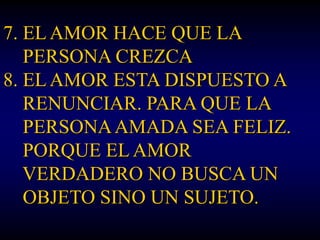7. EL AMOR HACE QUE LA
   PERSONA CREZCA
8. EL AMOR ESTA DISPUESTO A
   RENUNCIAR. PARA QUE LA
   PERSONA AMADA SEA FELIZ.
   PORQUE EL AMOR
   VERDADERO NO BUSCA UN
   OBJETO SINO UN SUJETO.
 