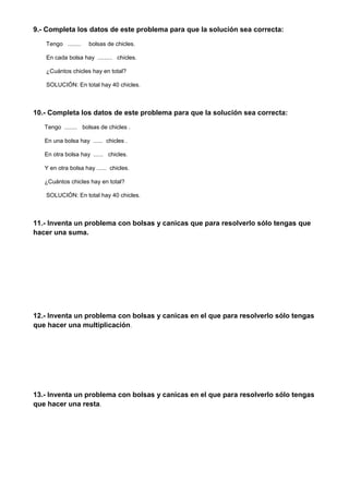 9.- Completa los datos de este problema para que la solución sea correcta:
Tengo ........ bolsas de chicles.
En cada bolsa hay ......... chicles.
¿Cuántos chicles hay en total?
SOLUCIÓN: En total hay 40 chicles.
10.- Completa los datos de este problema para que la solución sea correcta:
Tengo ........ bolsas de chicles .
En una bolsa hay ...... chicles .
En otra bolsa hay ...... chicles.
Y en otra bolsa hay ...... chicles.
¿Cuántos chicles hay en total?
SOLUCIÓN: En total hay 40 chicles.
11.- Inventa un problema con bolsas y canicas que para resolverlo sólo tengas que
hacer una suma.
12.- Inventa un problema con bolsas y canicas en el que para resolverlo sólo tengas
que hacer una multiplicación.
13.- Inventa un problema con bolsas y canicas en el que para resolverlo sólo tengas
que hacer una resta.
 