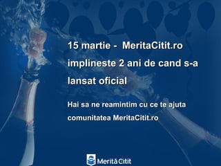 15 martie - MeritaCitit.ro
implineste 2 ani de cand s-a
lansat oficial

Hai sa ne reamintim cu ce te ajuta
comunitatea MeritaCitit.ro
 