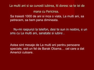 La multi ani si sa cunosti iubirea, iti doresc sa te iei de
                 mana cu Fericirea.
Sa traiesti 1000 de ani si inca o viata, La multi ani, sa
petrecem, sa bem pana dimineata.


  Nu-mi raspunzi la telefon, desi te sun in nestire, e un
sms cu La multi ani, sanatate si iubire .


Astea sint mesaje de La multi ani pentru persoane
speciale, esti un fel de Barak Obama… cel care a dat
Americii culoare.
 