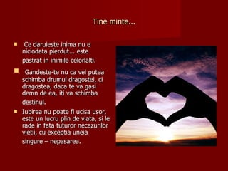 Tine minte...

    Ce daruieste inima nu e
    niciodata pierdut... este
    pastrat in inimile celorlalti.
 Gandeste-te nu ca vei putea
  schimba drumul dragostei, ci
  dragostea, daca te va gasi
  demn de ea, iti va schimba
  destinul.
 Iubirea nu poate fi ucisa usor,
  este un lucru plin de viata, si le
  rade in fata tuturor necazurilor
  vietii, cu exceptia uneia
  singure – nepasarea.
 