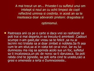A mai trecut un an... Priveste-l cu sufletul unui om
             intelept si noul an cu ochii limpezi de copil
           reflectind uimirea si credinta. in acest an sa te
          insoteasca doar adevaratii prieteni: dragostea si
                              optimismul.


   Pastreaza anii ca pe o carte si daca vrei so rasfoiesti sa
    poti trai si mai departe,in ea trecutu-ti amintesti .Cadouri
    scumpe n-am gasit,dar vreau sa te felicit ,sa nu ai
    lacrimi nici tristete sa ai doar zimbet si noblete.Sa fii asa
    cum te am stiut,sa ai in viata tot ce-ai vrut. Iar eu lui
    dumnezeu ma rog sa aprinda acolo sus un foc, sufletul
    sa ti incalzeasca,un pic de noroc sa ti daruiasca. Sa poti
    rabda cind te jigneste, sa poti ierta cind te uraste,caci a
    gresi e omeneste a ierta e Dumnezeieste..
 