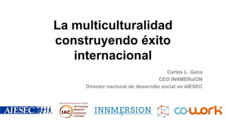 La multiculturalidad
construyendo éxito
internacional
Carlos L. Gana
CEO INNMERsION
Director nacional de desarrollo social en AIESEC
 