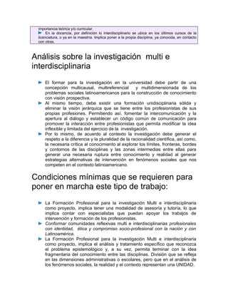 importancia teórica y/o curricular.
      En la docencia, por definición lo interdisciplinario se ubica en los últimos cursos de la
 licenciatura, o ya en la maestría. Implica poner a la propia disciplina, ya conocida, en contacto
 con otras.



Análisis sobre la investigación multi e
interdisciplinaria
     El formar para la investigación en la universidad debe partir de una
     concepción multicausal, multireferencial          y multidimensionada de los
     problemas sociales latinoamericanos para la construcción de conocimiento
     con visión prospectiva.
     Al mismo tiempo, debe existir una formación unidisciplinaria sólida y
     eliminar la visión jerárquica que se tiene entre los profesionistas de sus
     propias profesiones. Permitiendo así, fomentar la intercomunicación y la
     apertura al diálogo y establecer un código común de comunicación para
     promover la interacción entre profesionistas que permita modificar la idea
     inflexible y limitada del ejercicio de la investigación.
     Por lo mismo, de acuerdo al contexto la investigación debe generar el
     respeto a la diferencia y la pluralidad de la racionalidad científica, así como,
     la necesaria crítica al conocimiento al explorar los límites, fronteras, bordes
     y contornos de las disciplinas y las zonas intermedias entre ellas para
     generar una necesaria ruptura entre conocimiento y realidad al generar
     estrategias alternativas de intervención en fenómenos sociales que nos
     competen en el contexto latinoamericano.

Condiciones mínimas que se requieren para
poner en marcha este tipo de trabajo:
     La Formación Profesional para la investigación Multi e interdisciplinaria
     como proyecto, implica tener una modalidad de asesoría y tutoría, lo que
     implica contar con especialistas que puedan apoyar los trabajos de
     intervención y formación de los profesionistas.
     Conformar comunidades reflexivas multi e interdisciplinarias profesionales
     con identidad, ética y compromiso socio-profesional con la nación y con
     Latinoamérica.
     La Formación Profesional para la investigación Multi e interdisciplinaria
     como proyecto, implica el análisis y tratamiento específico que reconozca
     el problema epistemológico y, a su vez, permita terminar con la idea
     fragmentaria del conocimiento entre las disciplinas. División que se refleja
     en las dimensiones administrativas o escolares, pero que en el análisis de
     los fenómenos sociales, la realidad y el contexto representan una UNIDAD.
 