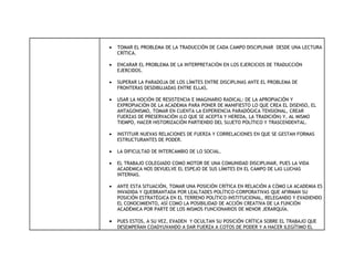 •   TOMAR EL PROBLEMA DE LA TRADUCCIÓN DE CADA CAMPO DISCIPLINAR DESDE UNA LECTURA
    CRÍTICA.

•   ENCARAR EL PROBLEMA DE LA INTERPRETACIÓN EN LOS EJERCICIOS DE TRADUCCIÓN
    EJERCIDOS.

•   SUPERAR LA PARADOJA DE LOS LÍMITES ENTRE DISCIPLINAS ANTE EL PROBLEMA DE
    FRONTERAS DESDIBUJADAS ENTRE ELLAS.

•   USAR LA NOCIÓN DE RESISTENCIA E IMAGINARIO RADICAL: DE LA APROPIACIÓN Y
    EXPROPIACIÓN DE LA ACADEMIA PARA PONER DE MANIFIESTO LO QUE CREA EL DISENSO, EL
    ANTAGONISMO, TOMAR EN CUENTA LA EXPERIENCIA PARADÓGICA TENSIONAL, CREAR
    FUERZAS DE PRESERVACIÓN (LO QUE SE ACEPTA Y HEREDA, LA TRADICIÓN) Y, AL MISMO
    TIEMPO, HACER HISTORIZACIÓN PARTIENDO DEL SUJETO POLÍTICO Y TRASCENDENTAL.

•   INSTITUIR NUEVAS RELACIONES DE FUERZA Y CORRELACIONES EN QUE SE GESTAN FORMAS
    ESTRUCTURANTES DE PODER.

•   LA DIFICULTAD DE INTERCAMBIO DE LO SOCIAL.

•   EL TRABAJO COLEGIADO COMO MOTOR DE UNA COMUNIDAD DISCIPLINAR, PUES LA VIDA
    ACADEMICA NOS DEVUELVE EL ESPEJO DE SUS LÍMITES EN EL CAMPO DE LAS LUCHAS
    INTERNAS.

•   ANTE ESTA SITUACIÓN, TOMAR UNA POSICIÓN CRÍTICA EN RELACIÓN A CÓMO LA ACADEMIA ES
    INVADIDA Y QUEBRANTADA POR LEALTADES POLÍTICO-CORPORATIVAS QUE AFIRMAN SU
    POSICIÓN ESTRATÉGICA EN EL TERRENO POLÍTICO-INSTITUCIONAL, RELEGANDO Y EVADIENDO
    EL CONOCIMIENTO, ASÍ COMO LA POSIBILIDAD DE ACCIÓN CREATIVA DE LA FUNCIÓN
    ACADÉMICA POR PARTE DE LOS MISMOS FUNCIONARIOS DE MENOR JERARQUÍA.

•   PUES ESTOS, A SU VEZ, EVADEN Y OCULTAN SU POSICIÓN CRÍTICA SOBRE EL TRABAJO QUE
    DESEMPEÑAN COADYUVANDO A DAR FUERZA A COTOS DE PODER Y A HACER ILEGÍTIMO EL
 