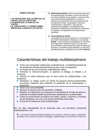 PERMITE VER QUE:                       d) Multirreferencialidad: Análisis multirreferencial para
                                                     la comprensión de conceptos y de las nociones con
                                                     una intencionalidad que se acerque, a pesar de todo,
1. UN TODO ES MÁS QUE LA SUMA DE LAS                 a las preocupaciones explicativas. A veces se
 PARTES QUE LO CONTITUYEN.                           abocará a la comprensión de las situaciones desde
2. ES MENOS QUE LA SUMA DE LAS                       las siguientes formas: interpretativa, traductiva,
 PARTES.                                             comprehensiva y explicativa. Esto permite
3. EL TODO ES MÁS Y, AL MISMO TIEMPO,                acercamientos múltiples y convergentes para
 MENOS QUE LA SUMA DE LAS PARTES.                    evidenciar la UNIDAD de los fenómenos y demostrar
                                                     su variedad y complejidad en las explicaciones
                                                     científicas.

                                                 e) Comunidades de debate:
                                                    Las lenguas técnicas que existen en la universidad no
                                                    solo deben desencadenar interacción, sino además
                                                    debate, como condición impostergable a la condición
                                                    de configuración de efectos nuevos, aunque será
                                                    parte inherente a ello la puesta en juego de relaciones
                                                    de poder y la instalación de lo diferente, por ello será
                                                    importante generar y establecer formas de consenso.




       Características del trabajo multidisciplinario
          Tener una concepción multicausal, multireferencial y multidimensionada de
          los problemas sociales latinoamericanos para mirar a prospectiva.
          La existencia de una formación unidisciplinaria sólida.
          Fomentar la intercomunicación, la apertura al diálogo, el debate y el
       consenso.
          Eliminar la visión jerárquica que se tiene entre los profesionistas y las
       disciplinas.
          Establecer un código común en donde las lenguas técnico-profesionales
          encuentren espacios para enfrentar el problema de la interpretación y
          traducción.
          Tener una currícula flexible.
          Generar la ruptura entre conocimiento y realidad
          Respeto a la diferencia que subyace en la pluralidad de formas de pensar y
          entender la realidad desde las posiciones disciplinarias o profesionales.
          Crítica al conocimiento al explorar los límites, bordes, contornos y fronteras
          de las disciplinas, así como, las zonas intermedias entre ellas.
          Promover la interacción entre profesionistas.


    Así, los Ejes articuladores de la propuesta para una formación profesional
    multidisciplinaria son:

          La Formación Profesional Multidisciplinaria como proyecto, implica el análisis y tratamiento
       específico de los aspectos educativo, pedagógico, epistemológico y comunicativo de donde se
 