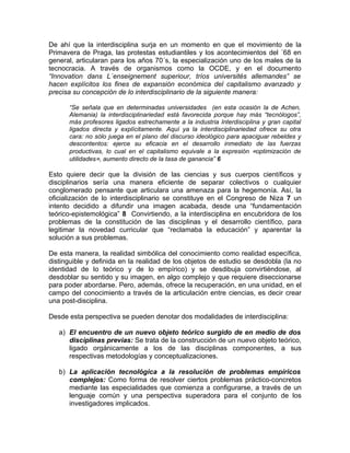 De ahí que la interdisciplina surja en un momento en que el movimiento de la
Primavera de Praga, las protestas estudiantiles y los acontecimientos del ´68 en
general, articularan para los años 70´s, la especialización uno de los males de la
tecnocracia. A través de organismos como la OCDE, y en el documento
“Innovation dans L´enseignement superiour, tríos universités allemandes” se
hacen explícitos los fines de expansión económica del capitalismo avanzado y
precisa su concepción de lo interdisciplinario de la siguiente manera:

      “Se señala que en determinadas universidades (en esta ocasión la de Achen,
      Alemania) la interdisciplinariedad está favorecida porque hay más “tecnólogos”,
      más profesores ligados estrechamente a la industria Interdisciplina y gran capital
      ligados directa y explícitamente. Aquí ya la interdisciplinariedad ofrece su otra
      cara: no sólo juega en el plano del discurso ideológico para apaciguar rebeldes y
      descontentos: ejerce su eficacia en el desarrollo inmediato de las fuerzas
      productivas, lo cual en el capitalismo equivale a la expresión «optimización de
      utilidades», aumento directo de la tasa de ganancia” 6

Esto quiere decir que la división de las ciencias y sus cuerpos científicos y
disciplinarios sería una manera eficiente de separar colectivos o cualquier
conglomerado pensante que articulara una amenaza para la hegemonía. Así, la
oficialización de lo interdisciplinario se constituye en el Congreso de Niza 7 un
intento decidido a difundir una imagen acabada, desde una “fundamentación
teórico-epistemológica” 8 Convirtiendo, a la interdisciplina en encubridora de los
problemas de la constitución de las disciplinas y el desarrollo científico, para
legitimar la novedad curricular que “reclamaba la educación” y aparentar la
solución a sus problemas.

De esta manera, la realidad simbólica del conocimiento como realidad específica,
distinguible y definida en la realidad de los objetos de estudio se desdobla (la no
identidad de lo teórico y de lo empírico) y se desdibuja convirtiéndose, al
desdoblar su sentido y su imagen, en algo complejo y que requiere diseccionarse
para poder abordarse. Pero, además, ofrece la recuperación, en una unidad, en el
campo del conocimiento a través de la articulación entre ciencias, es decir crear
una post-disciplina.

Desde esta perspectiva se pueden denotar dos modalidades de interdisciplina:

   a) El encuentro de un nuevo objeto teórico surgido de en medio de dos
      disciplinas previas: Se trata de la construcción de un nuevo objeto teórico,
      ligado orgánicamente a los de las disciplinas componentes, a sus
      respectivas metodologías y conceptualizaciones.

   b) La aplicación tecnológica a la resolución de problemas empíricos
      complejos: Como forma de resolver ciertos problemas práctico-concretos
      mediante las especialidades que comienza a configurarse, a través de un
      lenguaje común y una perspectiva superadora para el conjunto de los
      investigadores implicados.
 
