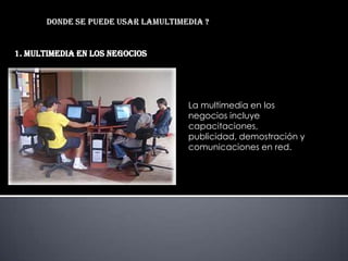 1. MULTIMEDIA EN LOS NEGOCIOS




                                La multimedia en los
                                negocios incluye
                                capacitaciones,
                                publicidad, demostración y
                                comunicaciones en red.
 