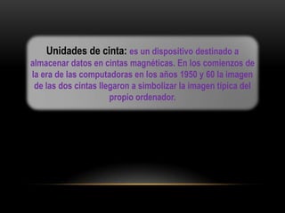 Unidades de cinta: es un dispositivo destinado a
almacenar datos en cintas magnéticas. En los comienzos de
la era de las computadoras en los años 1950 y 60 la imagen
 de las dos cintas llegaron a simbolizar la imagen típica del
                      propio ordenador.
 