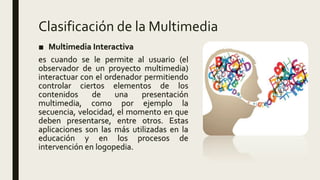 Clasificación de la Multimedia
■ Multimedia Interactiva
es cuando se le permite al usuario (el
observador de un proyecto multimedia)
interactuar con el ordenador permitiendo
controlar ciertos elementos de los
contenidos de una presentación
multimedia, como por ejemplo la
secuencia, velocidad, el momento en que
deben presentarse, entre otros. Estas
aplicaciones son las más utilizadas en la
educación y en los procesos de
intervención en logopedia.
 