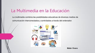 La Multimedia en la Educación
Mafer Vivero
La multimedia combina las posibilidades educativas de diversos medios de
comunicación interconectados y controlados a través del ordenador.
 