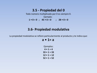 3.5 - Propiedad del 0
Todo número multiplicado por 0 es siempre 0.
Ejemplo:
1 • 0 = 0 ; 45 • 0 = 0 ; 28 • 0 = 0
3.6- Propiedad modulativa
La propiedad modulativa se refiere particularmente al producto y te indica que:
a • 1= a
Ejemplos:
4 • 1 = 4
33 • 1 = 33
12 • 1 = 12
52 • 1 = 52
 