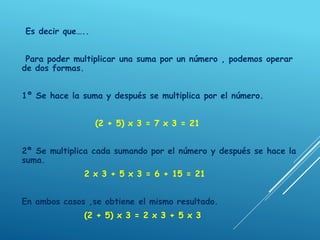 Es decir que…..
Para poder multiplicar una suma por un número , podemos operar
de dos formas.
1º Se hace la suma y después se multiplica por el número.
(2 + 5) x 3 = 7 x 3 = 21
2ª Se multiplica cada sumando por el número y después se hace la
suma.
2 x 3 + 5 x 3 = 6 + 15 = 21
En ambos casos ,se obtiene el mismo resultado.
(2 + 5) x 3 = 2 x 3 + 5 x 3
 