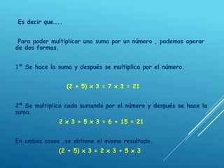 Es decir que…..
Para poder multiplicar una suma por un número , podemos operar
de dos formas.
1º Se hace la suma y después se multiplica por el número.
(2 + 5) x 3 = 7 x 3 = 21
2ª Se multiplica cada sumando por el número y después se hace la
suma.
2 x 3 + 5 x 3 = 6 + 15 = 21
En ambos casos ,se obtiene el mismo resultado.
(2 + 5) x 3 = 2 x 3 + 5 x 3
 