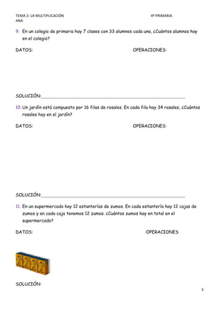 TEMA 2: LA MULTIPLICACIÓN                                         4º PRIMARIA
ANA

9. En un colegio de primaria hay 7 clases con 33 alumnos cada una, ¿Cuántos alumnos hay
   en el colegio?

DATOS:                                                   OPERACIONES:




SOLUCIÓN:

10. Un jardín está compuesto por 16 filas de rosales. En cada fila hay 34 rosales, ¿Cuántos
   rosales hay en el jardín?

DATOS:                                                   OPERACIONES:




SOLUCIÓN:

11. En un supermercado hay 12 estanterías de zumos. En cada estantería hay 12 cajas de
   zumos y en cada caja tenemos 12 zumos. ¿Cuántos zumos hay en total en el
   supermercado?

DATOS:                                                          OPERACIONES




SOLUCIÓN:
                                                                                              3
 