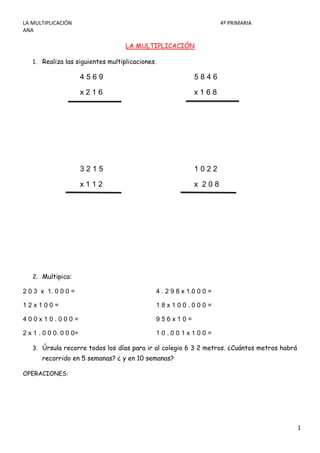 LA MULTIPLICACIÓN                                                    4º PRIMARIA
ANA

                                   LA MULTIPLICACIÓN

   1. Realiza las siguientes multiplicaciones.

                        4569                               5846

                        x216                               x168




                        3215                               1022

                        x112                               x 208




   2. Multipica:

2 0 3 x 1. 0 0 0 =                           4 . 2 9 8 x 1.0 0 0 =

12x100=                                      18x100.000=

400x10.000=                                  956x10=

2 x 1 . 0 0 0. 0 0 0=                        10.001x100=

   3. Úrsula recorre todos los días para ir al colegio 6 3 2 metros. ¿Cuántos metros habrá
       recorrido en 5 semanas? ¿ y en 10 semanas?

OPERACIONES:




                                                                                             1
 