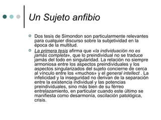 Un Sujeto anfibio   Dos tesis de Simondon son particularmente relevantes para cualquier discurso sobre la subjetividad en la época de la multitud. La primera tesis  afirma que « la individuación no es jamás completa », que lo preindividual no se traduce jamás del todo en singularidad. La relación no siempre armoniosa entre los aspectos preindividuales y los aspectos singularizados del sujeto concierne de cerca al vínculo entre los «muchos» y el  general intellect .  La infelicidad y la inseguridad no derivan de la separación entre la existencia individual y las potencias preindividuales, sino más bien de su férreo entrelazamiento, en particular cuando este último se manifiesta como desarmonía, oscilación patológica, crisis. 